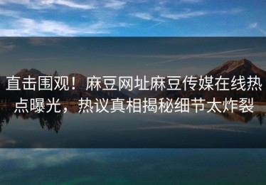 直击围观！麻豆网址麻豆传媒在线热点曝光，热议真相揭秘细节太炸裂