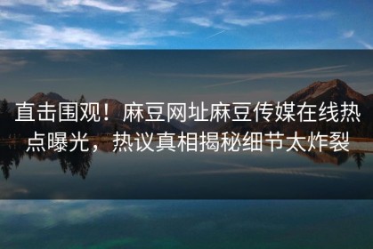 直击围观！麻豆网址麻豆传媒在线热点曝光，热议真相揭秘细节太炸裂