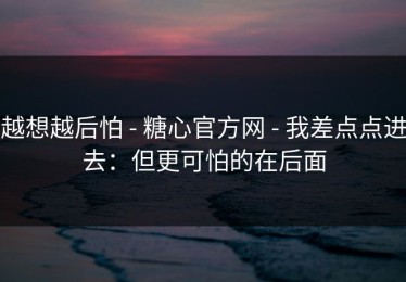越想越后怕 - 糖心官方网 - 我差点点进去：但更可怕的在后面