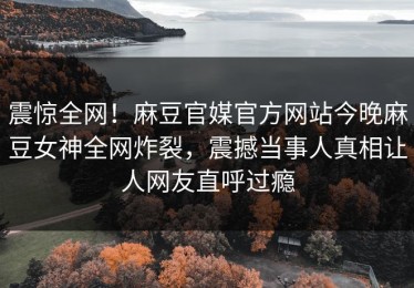 震惊全网！麻豆官媒官方网站今晚麻豆女神全网炸裂，震撼当事人真相让人网友直呼过瘾