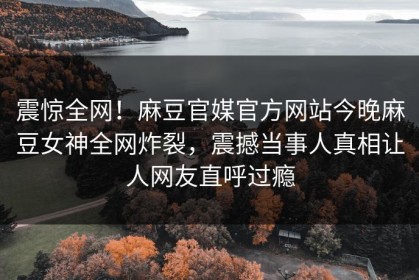 震惊全网！麻豆官媒官方网站今晚麻豆女神全网炸裂，震撼当事人真相让人网友直呼过瘾
