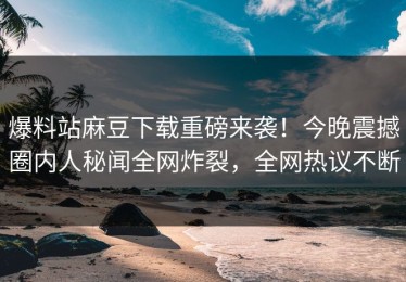 爆料站麻豆下载重磅来袭！今晚震撼圈内人秘闻全网炸裂，全网热议不断