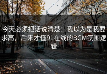 今天必须把话说清楚：我以为是我要求高，后来才懂91在线的BGM氛围逻辑
