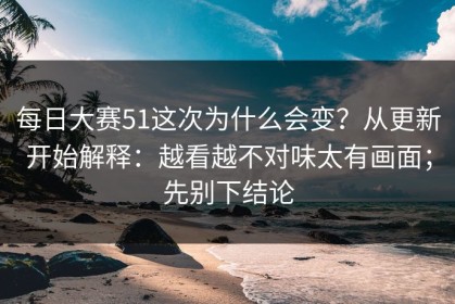 每日大赛51这次为什么会变？从更新开始解释：越看越不对味太有画面；先别下结论
