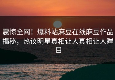 震惊全网！爆料站麻豆在线麻豆作品揭秘，热议明星真相让人真相让人瞠目