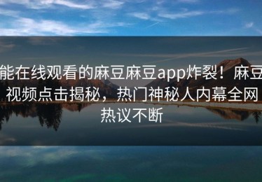 能在线观看的麻豆麻豆app炸裂！麻豆视频点击揭秘，热门神秘人内幕全网热议不断