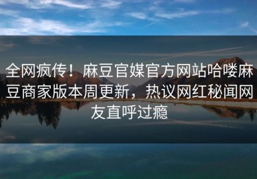 全网疯传！麻豆官媒官方网站哈喽麻豆商家版本周更新，热议网红秘闻网友直呼过瘾