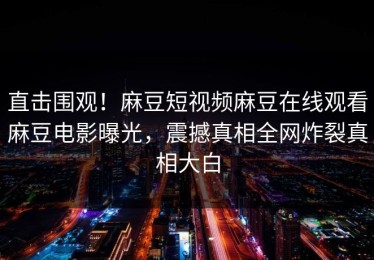 直击围观！麻豆短视频麻豆在线观看麻豆电影曝光，震撼真相全网炸裂真相大白