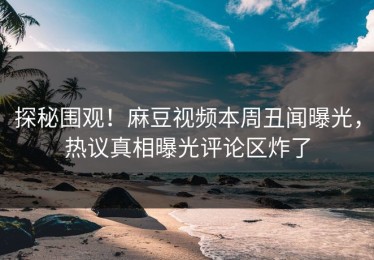探秘围观！麻豆视频本周丑闻曝光，热议真相曝光评论区炸了