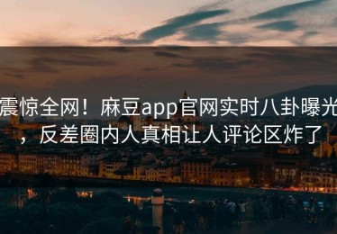 震惊全网！麻豆app官网实时八卦曝光，反差圈内人真相让人评论区炸了