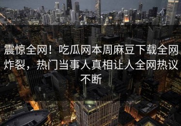 震惊全网！吃瓜网本周麻豆下载全网炸裂，热门当事人真相让人全网热议不断