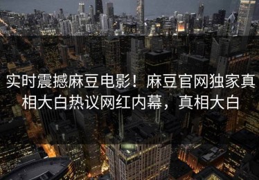 实时震撼麻豆电影！麻豆官网独家真相大白热议网红内幕，真相大白