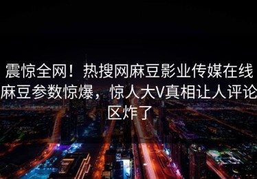 震惊全网！热搜网麻豆影业传媒在线麻豆参数惊爆，惊人大V真相让人评论区炸了