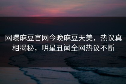 网曝麻豆官网今晚麻豆天美，热议真相揭秘，明星丑闻全网热议不断
