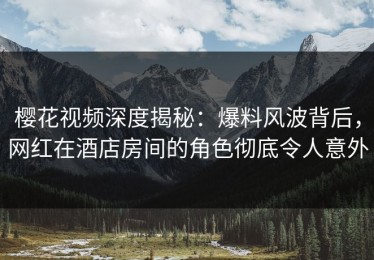 樱花视频深度揭秘：爆料风波背后，网红在酒店房间的角色彻底令人意外
