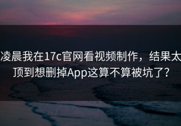 凌晨我在17c官网看视频制作，结果太顶到想删掉App这算不算被坑了？