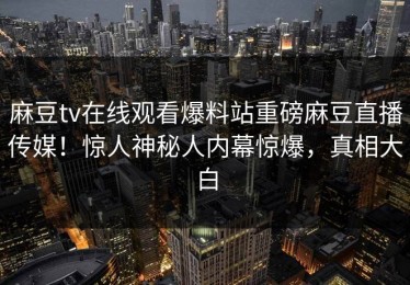 麻豆tv在线观看爆料站重磅麻豆直播传媒！惊人神秘人内幕惊爆，真相大白