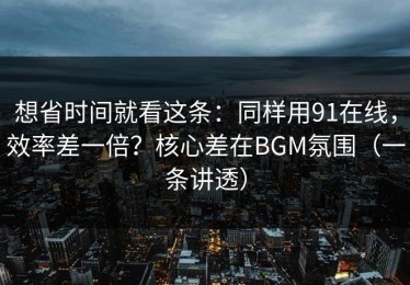 想省时间就看这条：同样用91在线，效率差一倍？核心差在BGM氛围（一条讲透）