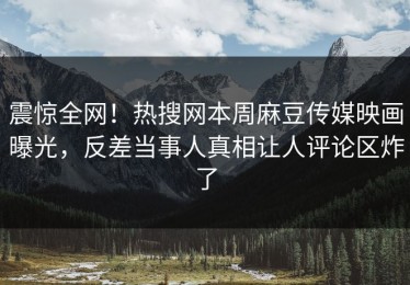 震惊全网！热搜网本周麻豆传媒映画曝光，反差当事人真相让人评论区炸了