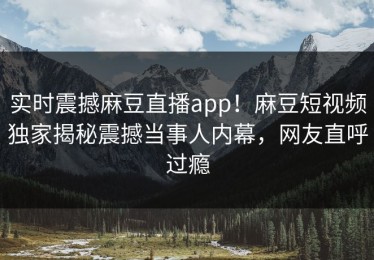 实时震撼麻豆直播app！麻豆短视频独家揭秘震撼当事人内幕，网友直呼过瘾