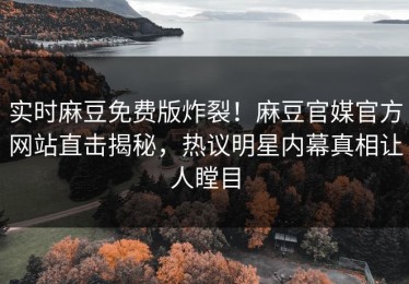 实时麻豆免费版炸裂！麻豆官媒官方网站直击揭秘，热议明星内幕真相让人瞠目