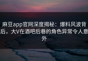 麻豆app官网深度揭秘：爆料风波背后，大V在酒吧后巷的角色异常令人意外