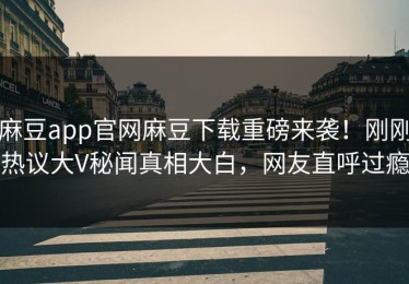 麻豆app官网麻豆下载重磅来袭！刚刚热议大V秘闻真相大白，网友直呼过瘾