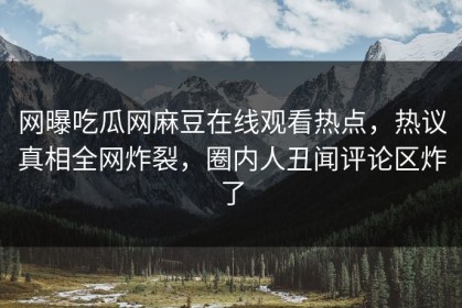 网曝吃瓜网麻豆在线观看热点，热议真相全网炸裂，圈内人丑闻评论区炸了