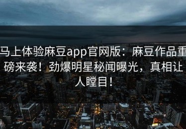 马上体验麻豆app官网版：麻豆作品重磅来袭！劲爆明星秘闻曝光，真相让人瞠目！