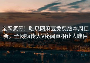 全网疯传！吃瓜网麻豆免费版本周更新，全网疯传大V秘闻真相让人瞠目