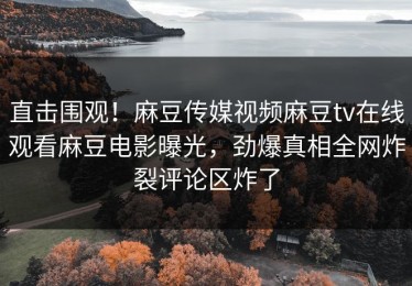 直击围观！麻豆传媒视频麻豆tv在线观看麻豆电影曝光，劲爆真相全网炸裂评论区炸了