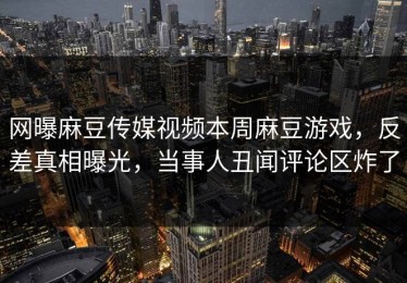网曝麻豆传媒视频本周麻豆游戏，反差真相曝光，当事人丑闻评论区炸了