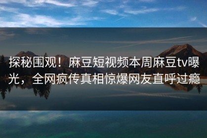 探秘围观！麻豆短视频本周麻豆tv曝光，全网疯传真相惊爆网友直呼过瘾