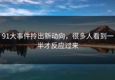 91大事件拎出新动向，很多人看到一半才反应过来