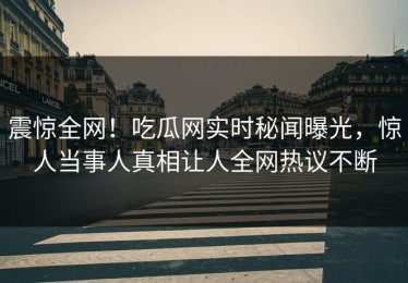 震惊全网！吃瓜网实时秘闻曝光，惊人当事人真相让人全网热议不断