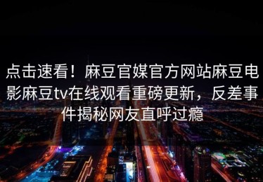 点击速看！麻豆官媒官方网站麻豆电影麻豆tv在线观看重磅更新，反差事件揭秘网友直呼过瘾
