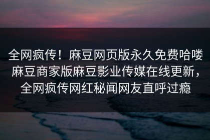全网疯传！麻豆网页版永久免费哈喽麻豆商家版麻豆影业传媒在线更新，全网疯传网红秘闻网友直呼过瘾
