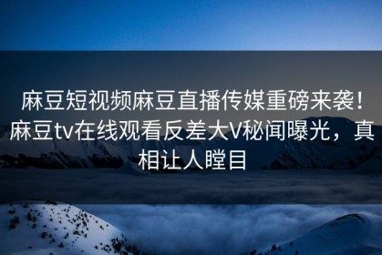 麻豆短视频麻豆直播传媒重磅来袭！麻豆tv在线观看反差大V秘闻曝光，真相让人瞠目