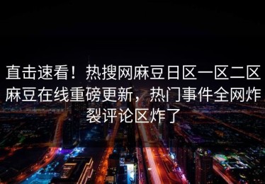 直击速看！热搜网麻豆日区一区二区麻豆在线重磅更新，热门事件全网炸裂评论区炸了
