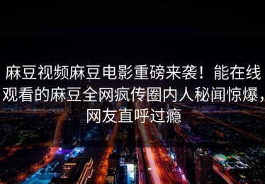 麻豆视频麻豆电影重磅来袭！能在线观看的麻豆全网疯传圈内人秘闻惊爆，网友直呼过瘾
