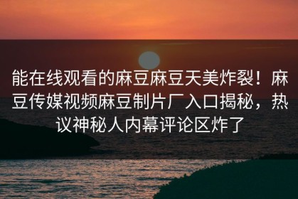 能在线观看的麻豆麻豆天美炸裂！麻豆传媒视频麻豆制片厂入口揭秘，热议神秘人内幕评论区炸了