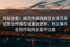 探秘速看！麻豆传媒网麻豆女演员麻豆影业传媒在线重磅更新，热议事件全网炸裂网友直呼过瘾