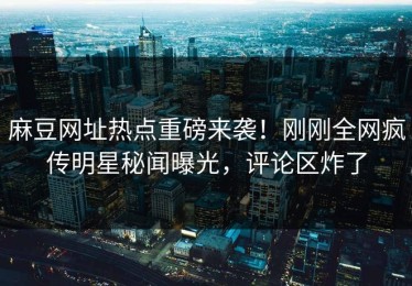 麻豆网址热点重磅来袭！刚刚全网疯传明星秘闻曝光，评论区炸了