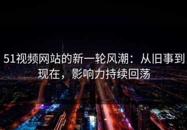 51视频网站的新一轮风潮：从旧事到现在，影响力持续回荡