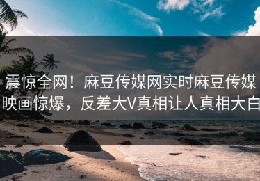 震惊全网！麻豆传媒网实时麻豆传媒映画惊爆，反差大V真相让人真相大白