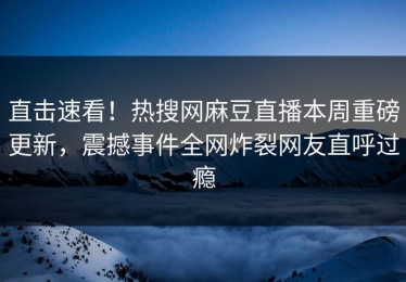 直击速看！热搜网麻豆直播本周重磅更新，震撼事件全网炸裂网友直呼过瘾