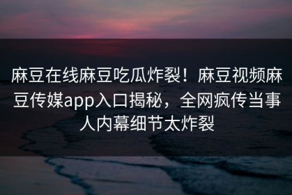 麻豆在线麻豆吃瓜炸裂！麻豆视频麻豆传媒app入口揭秘，全网疯传当事人内幕细节太炸裂