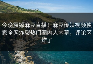 今晚震撼麻豆直播！麻豆传媒视频独家全网炸裂热门圈内人内幕，评论区炸了