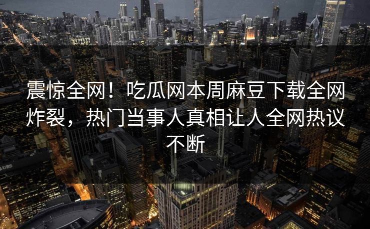 震惊全网！吃瓜网本周麻豆下载全网炸裂，热门当事人真相让人全网热议不断