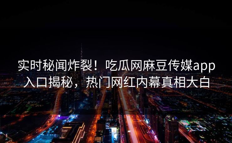 实时秘闻炸裂！吃瓜网麻豆传媒app入口揭秘，热门网红内幕真相大白